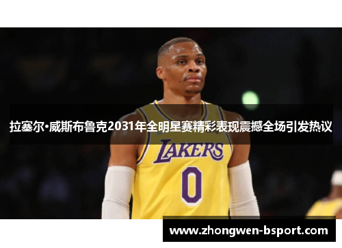 拉塞尔·威斯布鲁克2031年全明星赛精彩表现震撼全场引发热议