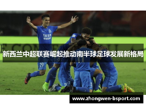 新西兰中超联赛崛起推动南半球足球发展新格局 新西兰中超联赛崛起推动南半球足球发展新格局
