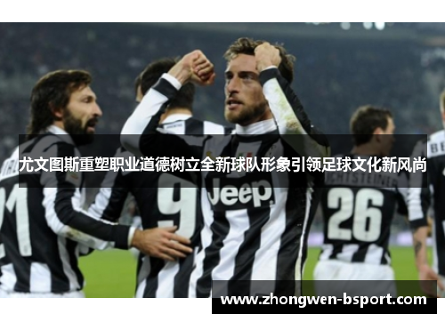 尤文图斯重塑职业道德树立全新球队形象引领足球文化新风尚