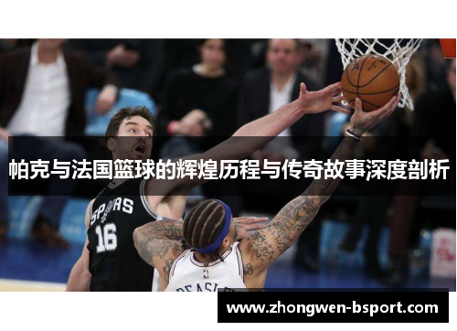 帕克与法国篮球的辉煌历程与传奇故事深度剖析