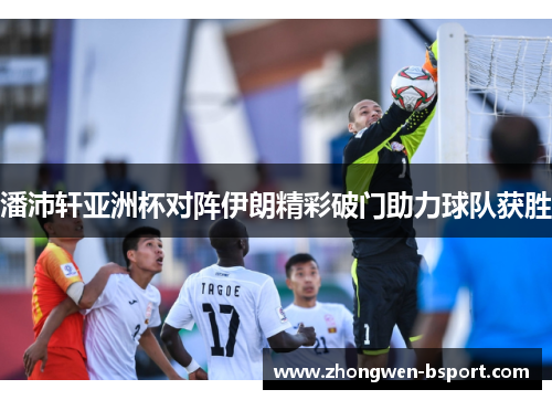 潘沛轩亚洲杯对阵伊朗精彩破门助力球队获胜